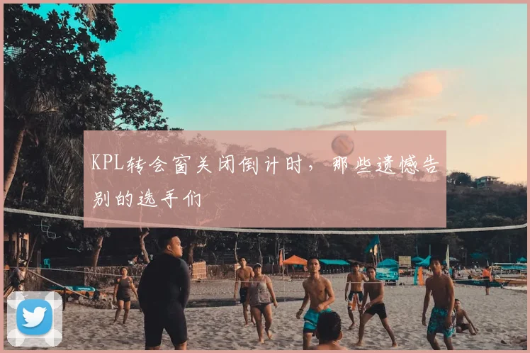 KPL转会窗关闭倒计时,那些遗憾告别的选手们