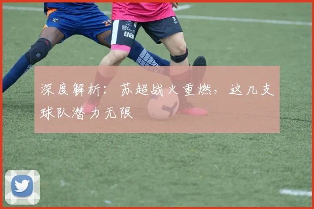 深度解析：苏超战火重燃，这几支球队潜力无限