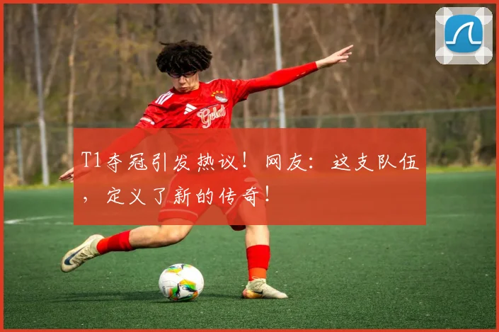 T1夺冠引发热议！网友：这支队伍，定义了新的传奇！