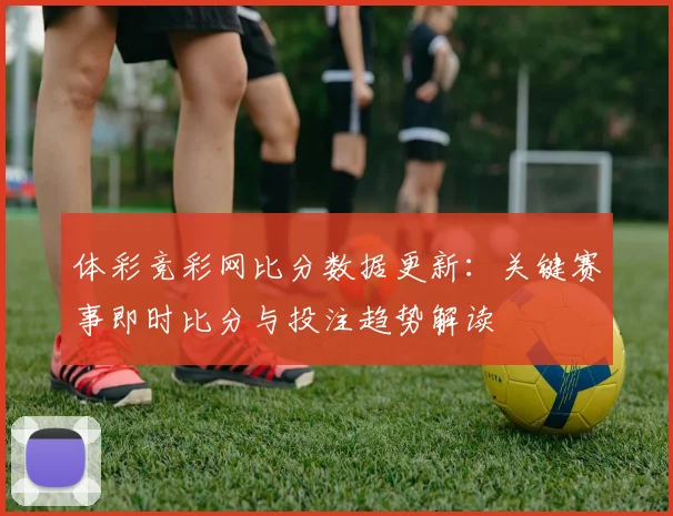 体彩竞彩网比分数据更新：关键赛事即时比分与投注趋势解读