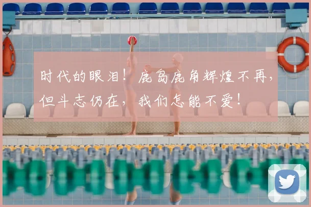 时代的眼泪！鹿岛鹿角辉煌不再，但斗志仍在，我们怎能不爱！