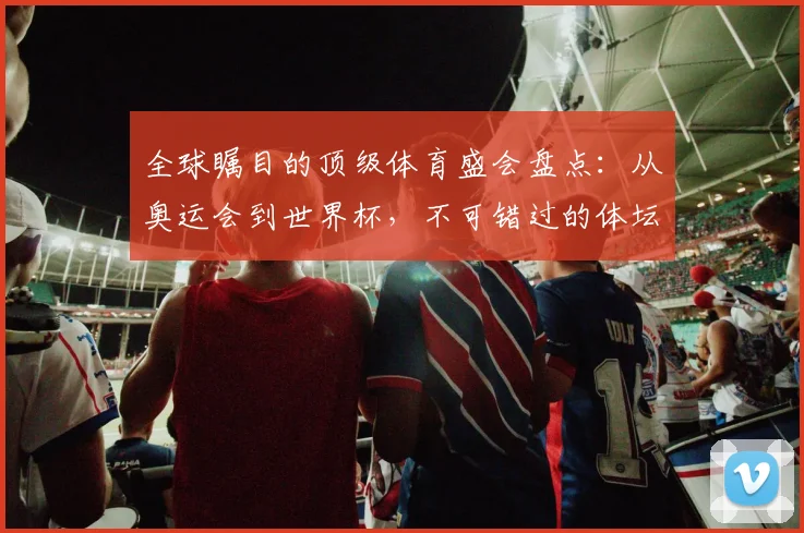 全球瞩目的顶级体育盛会盘点：从奥运会到世界杯，不可错过的体坛巅峰对决