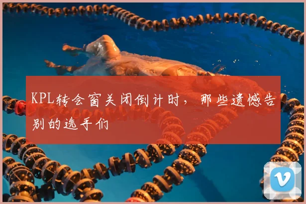 KPL转会窗关闭倒计时,那些遗憾告别的选手们