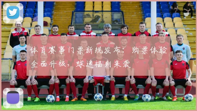 体育赛事门票新规发布：购票体验全面升级，球迷福利来袭