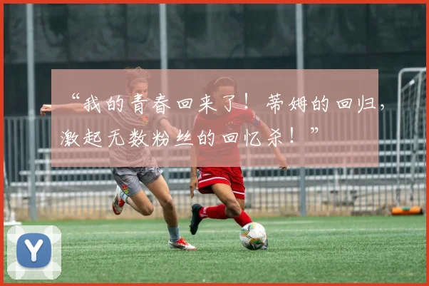 “我的青春回来了！蒂姆的回归，激起无数粉丝的回忆杀！”