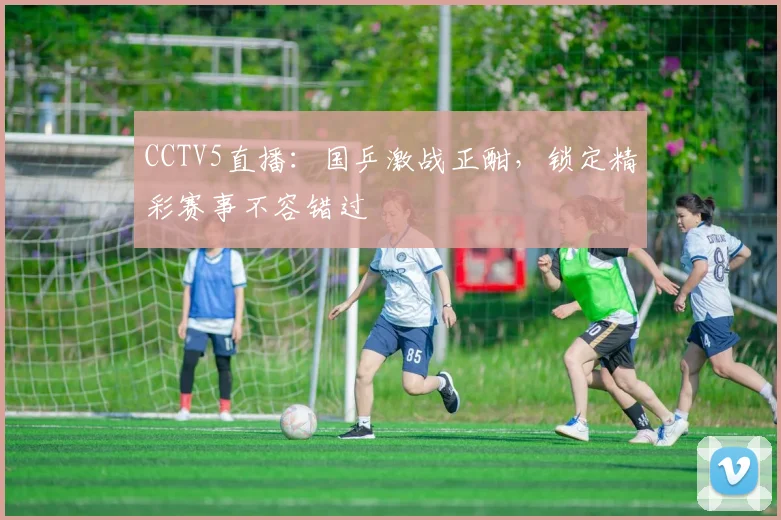 CCTV5直播：国乒激战正酣，锁定精彩赛事不容错过